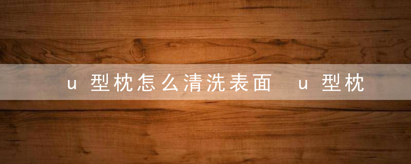 u型枕怎么清洗表面 u型枕清洗表面的方法
